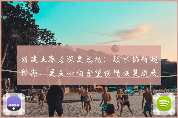 刘建业赛后深度总结：战术执行超预期，更关心向余望伤情恢复进展