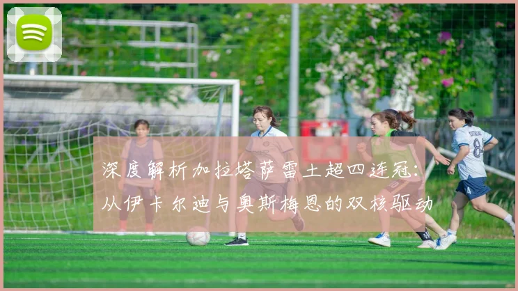 深度解析加拉塔萨雷土超四连冠：从伊卡尔迪与奥斯梅恩的双核驱动看球队战术与未来影响