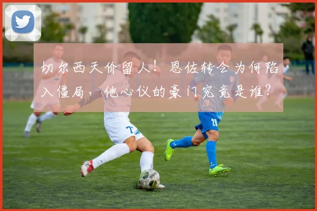 切尔西天价留人！恩佐转会为何陷入僵局，他心仪的豪门究竟是谁？