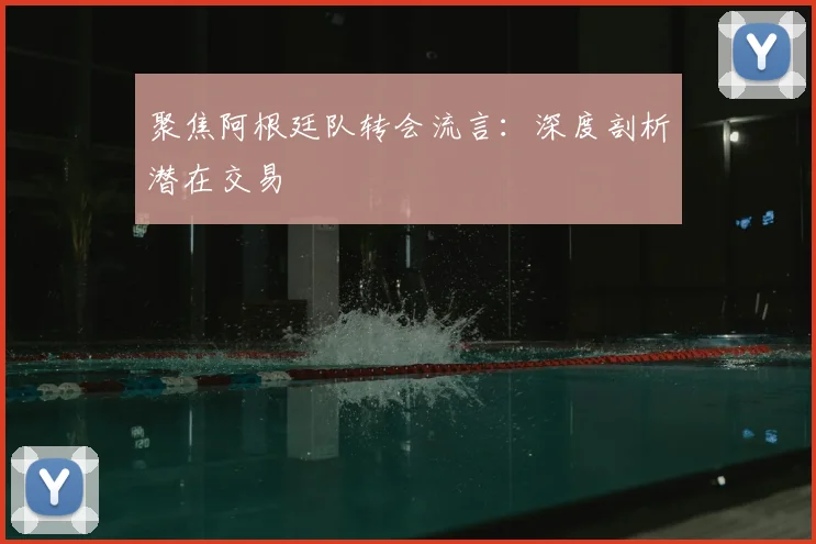 聚焦阿根廷队转会流言：深度剖析潜在交易