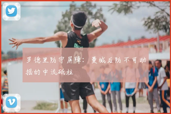 罗德里防守屏障：曼城后防不可动摇的中流砥柱