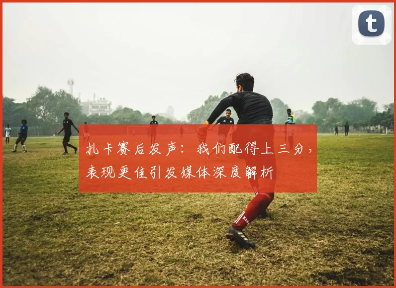 扎卡赛后发声：我们配得上三分，表现更佳引发媒体深度解析