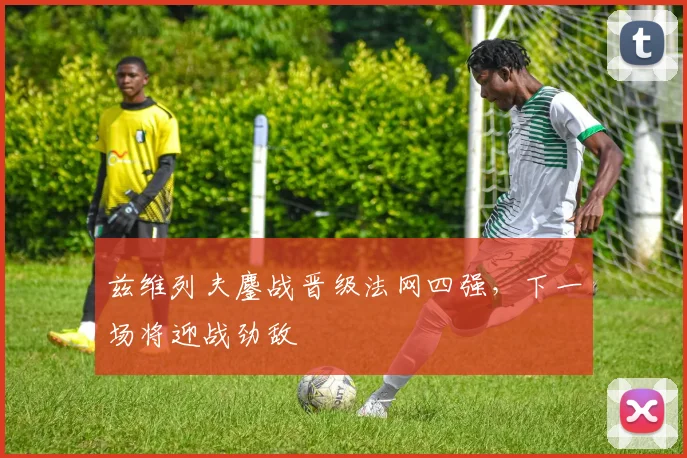 兹维列夫鏖战晋级法网四强，下一场将迎战劲敌