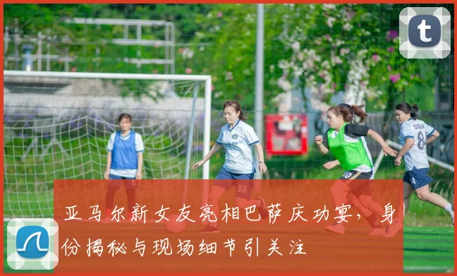亚马尔新女友亮相巴萨庆功宴，身份揭秘与现场细节引关注