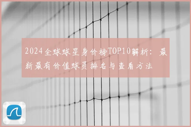 2024全球球星身价榜TOP10解析：最新最有价值球员排名与查看方法