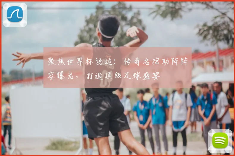 聚焦世界杯场边：传奇名宿助阵阵容曝光，打造顶级足球盛宴