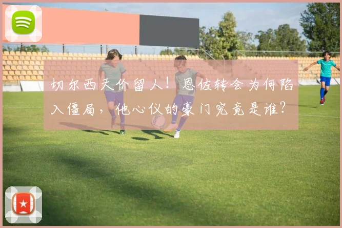 切尔西天价留人！恩佐转会为何陷入僵局，他心仪的豪门究竟是谁？