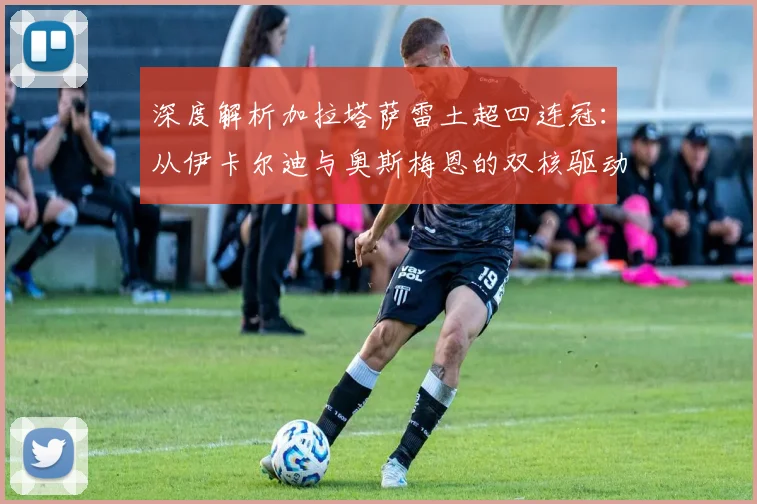 深度解析加拉塔萨雷土超四连冠：从伊卡尔迪与奥斯梅恩的双核驱动看球队战术与未来影响