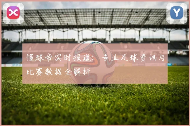 懂球帝实时报道：专业足球资讯与比赛数据全解析